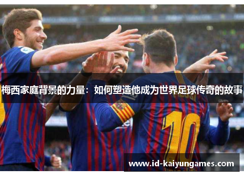 梅西家庭背景的力量：如何塑造他成为世界足球传奇的故事