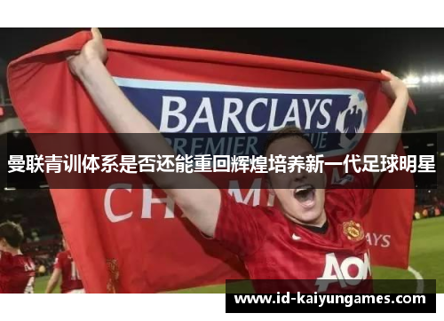 曼联青训体系是否还能重回辉煌培养新一代足球明星