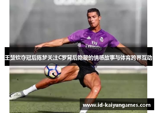 王楚钦夺冠后陈梦关注C罗背后隐藏的情感故事与体育跨界互动 王楚钦夺冠后陈梦关注C罗背后隐藏的情感故事与体育跨界互动
