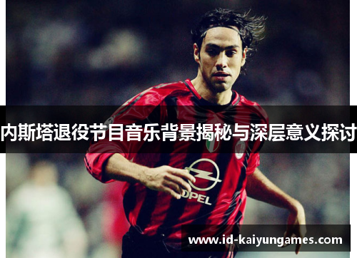 内斯塔退役节目音乐背景揭秘与深层意义探讨 内斯塔退役节目音乐背景揭秘与深层意义探讨