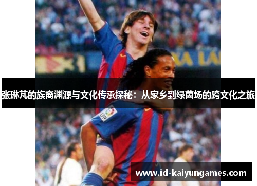 张琳芃的族裔渊源与文化传承探秘:从家乡到绿茵场的跨文化之旅 张琳芃的族裔渊源与文化传承探秘:从家乡到绿茵场的跨文化之旅