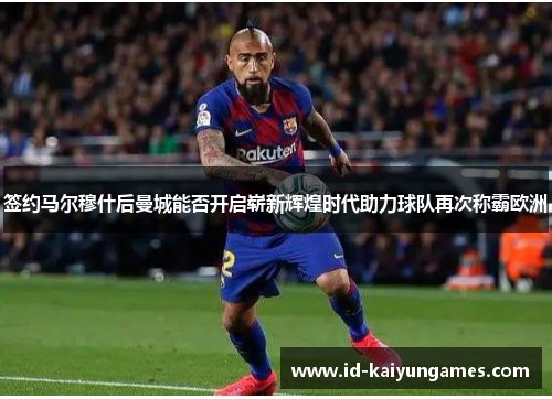 签约马尔穆什后曼城能否开启崭新辉煌时代助力球队再次称霸欧洲 签约马尔穆什后曼城能否开启崭新辉煌时代助力球队再次称霸欧洲