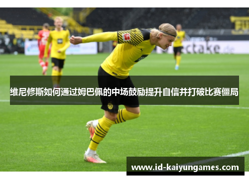 维尼修斯如何通过姆巴佩的中场鼓励提升自信并打破比赛僵局 维尼修斯如何通过姆巴佩的中场鼓励提升自信并打破比赛僵局