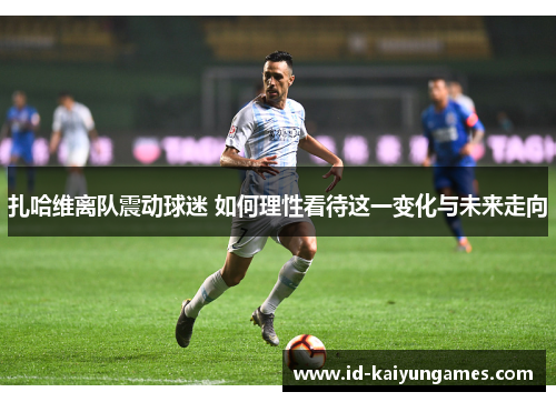 扎哈维离队震动球迷 如何理性看待这一变化与未来走向 扎哈维离队震动球迷 如何理性看待这一变化与未来走向