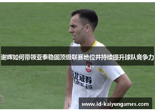 谢晖如何带领亚泰稳固顶级联赛地位并持续提升球队竞争力 谢晖如何带领亚泰稳固顶级联赛地位并持续提升球队竞争力
